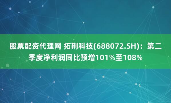 股票配资代理网 拓荆科技(688072.SH)：第二季度净利润同比预增101%至108%