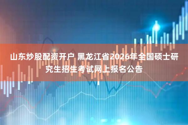 山东炒股配资开户 黑龙江省2026年全国硕士研究生招生考试网上报名公告