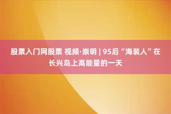 股票入门网股票 视频·崇明 | 95后“海装人”在长兴岛上高能量的一天