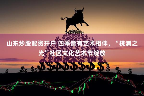 山东炒股配资开户 四季皆有艺术相伴，“桃浦之光”社区文化艺术节绽放