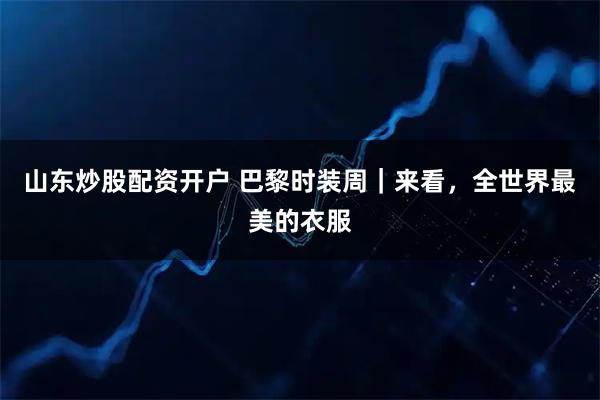 山东炒股配资开户 巴黎时装周｜来看，全世界最美的衣服