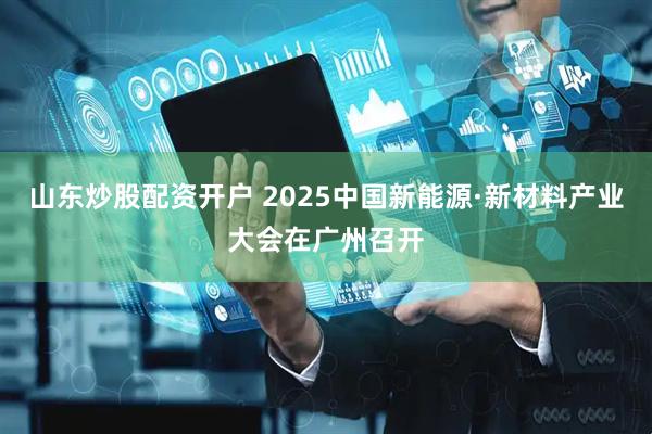 山东炒股配资开户 2025中国新能源·新材料产业大会在广州召开
